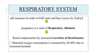 RESPIRATORY SYSTEM
• pH increases in order to 0.02 units and base excess by 2mEq/L
pregnancy is a state of Respiratory Alkalosis
Renal compensation by increased excretion of bicarbonates
 Maternal oxygen consumption is increased by 20-40% due to
increased demand.
 
