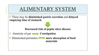 ALIMENTARY SYSTEM
 There may be diminished gastric secretion and delayed
emptying time of stomach.
Decreased risk of peptic ulcer disease
 Atonicity of gut Constipation
 Diminished peristalsis more absorption of food
materials
 