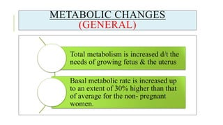 METABOLIC CHANGES
(GENERAL)
Total metabolism is increased d/t the
needs of growing fetus & the uterus
Basal metabolic rate is increased up
to an extent of 30% higher than that
of average for the non- pregnant
women.
 