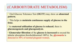 (CARBOHYDRATE METABOLISM)
 Oral Glucose Tolerance Test (OGTT) may show an abnormal
pattern.
 This helps to maintain continuous supply of glucose to the
fetus.
As maternal utilization of glucose is reduced, there is
gluconeogenesis and glucogenolysis.
Glomerular filtration of the glucose is increased to exceed the
tubular absorption threshold(normal 180%). So, glycosuria is
detected in 50% of normal pregnant women.
 