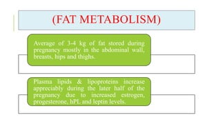 (FAT METABOLISM)
Average of 3-4 kg of fat stored during
pregnancy mostly in the abdominal wall,
breasts, hips and thighs.
Plasma lipids & lipoproteins increase
appreciably during the later half of the
pregnancy due to increased estrogen,
progesterone, hPL and leptin levels.
 