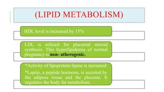 (LIPID METABOLISM)
HDL level is increased by 15%
LDL is utilized for placental steroid
synthesis. This hyperlipidemia of normal
pregnancy is non- atherogenic.
*Activity of lipoprotein lipase is increased
*Leptin, a peptide hormone, is secreted by
the adipose tissue and the placenta. It
regulates the body fat metabolism.
 