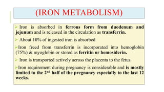 (IRON METABOLISM)
 Iron is absorbed in ferrous form from duodenum and
jejunum and is released in the circulation as transferrin.
 About 10% of ingested iron is absorbed
Iron freed from transferrin is incorporated into hemoglobin
(75%) & myoglobin or stored as ferritin or hemosiderin.
 Iron is transported actively across the placenta to the fetus.
Iron requirement during pregnancy is considerable and is mostly
limited to the 2nd half of the pregnancy especially to the last 12
weeks.
 