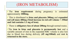 (IRON METABOLISM)
 The iron requirement during pregnancy is estimated
approximately 1000mg.
 This is distributed in fetus and placenta 300mg and expanded
red cell mass 400mg (Total increase in red cell volume = 350ml
and 1ml contains 1.1 mg of iron).
 There is obligatory loss of about 200mg through normal routes.
The iron in fetus and placenta is permanently lost and a
variable amount of iron in the expanded RBC volume is also lost
due to blood loss during delivery (45 mg/100ml) and rest is
returned to the store.
 