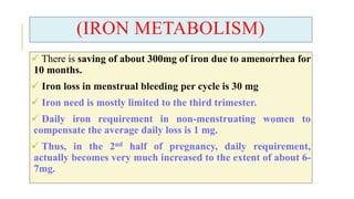 (IRON METABOLISM)
 There is saving of about 300mg of iron due to amenorrhea for
10 months.
 Iron loss in menstrual bleeding per cycle is 30 mg
 Iron need is mostly limited to the third trimester.
 Daily iron requirement in non-menstruating women to
compensate the average daily loss is 1 mg.
 Thus, in the 2nd half of pregnancy, daily requirement,
actually becomes very much increased to the extent of about 6-
7mg.
 