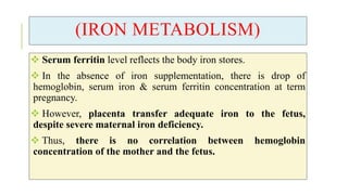(IRON METABOLISM)
 Serum ferritin level reflects the body iron stores.
 In the absence of iron supplementation, there is drop of
hemoglobin, serum iron & serum ferritin concentration at term
pregnancy.
 However, placenta transfer adequate iron to the fetus,
despite severe maternal iron deficiency.
 Thus, there is no correlation between hemoglobin
concentration of the mother and the fetus.
 