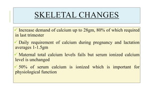 SKELETAL CHANGES
 Increase demand of calcium up to 28gm, 80% of which required
in last trimester
 Daily requirement of calcium during pregnancy and lactation
averages 1-1.5gm
 Maternal total calcium levels fails but serum ionized calcium
level is unchanged
 50% of serum calcium is ionized which is important for
physiological function
 
