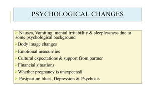 PSYCHOLOGICAL CHANGES
 Nausea, Vomiting, mental irritability & sleeplessness due to
some psychological background
Body image changes
Emotional insecurities
Cultural expectations & support from partner
Financial situations
Whether pregnancy is unexpected
 Postpartum blues, Depression & Psychosis
 