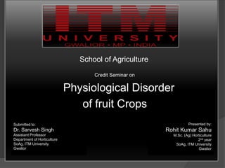 School of Agriculture
Credit Seminar on
Physiological Disorder
of fruit Crops
Submitted to:
Dr. Sarvesh Singh
Assistant Professor
Department of Horticulture
SoAg, ITM University
Gwalior
Presented by:
Rohit Kumar Sahu
M.Sc. (Ag) Horticulture
2nd year
SoAg, ITM University
Gwalior
 