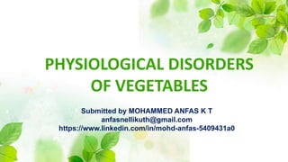 PHYSIOLOGICAL DISORDERS
OF VEGETABLES
Submitted by MOHAMMED ANFAS K T
anfasnellikuth@gmail.com
https://www.linkedin.com/in/mohd-anfas-5409431a0
 