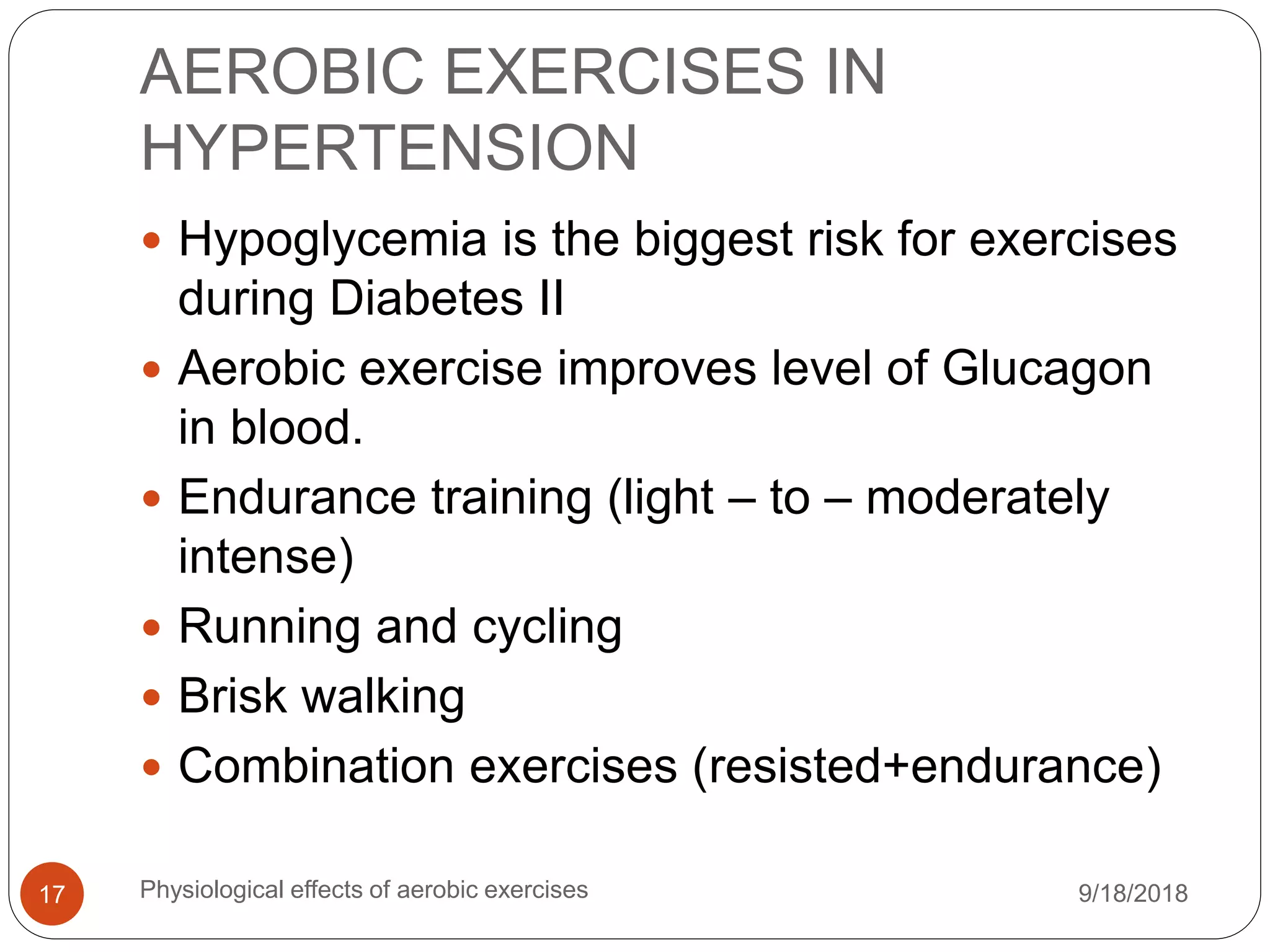 AEROBIC EXERCISES IN
HYPERTENSION
9/18/2018Physiological effects of aerobic exercises17
 Hypoglycemia is the biggest risk for exercises
during Diabetes II
 Aerobic exercise improves level of Glucagon
in blood.
 Endurance training (light – to – moderately
intense)
 Running and cycling
 Brisk walking
 Combination exercises (resisted+endurance)
 