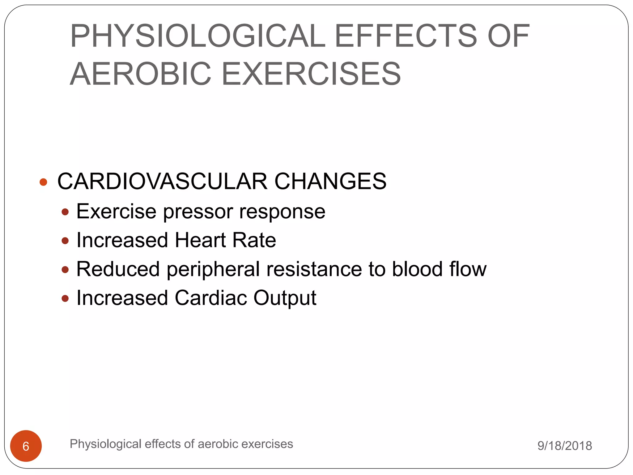 PHYSIOLOGICAL EFFECTS OF
AEROBIC EXERCISES
9/18/2018Physiological effects of aerobic exercises6
 CARDIOVASCULAR CHANGES
 Exercise pressor response
 Increased Heart Rate
 Reduced peripheral resistance to blood flow
 Increased Cardiac Output
 