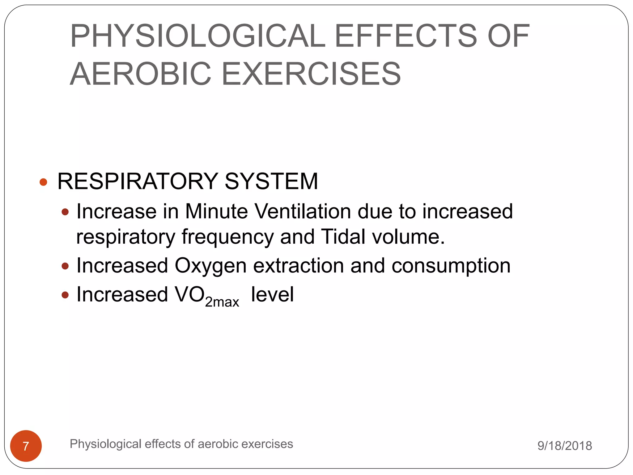 PHYSIOLOGICAL EFFECTS OF
AEROBIC EXERCISES
9/18/2018Physiological effects of aerobic exercises7
 RESPIRATORY SYSTEM
 Increase in Minute Ventilation due to increased
respiratory frequency and Tidal volume.
 Increased Oxygen extraction and consumption
 Increased VO2max level
 
