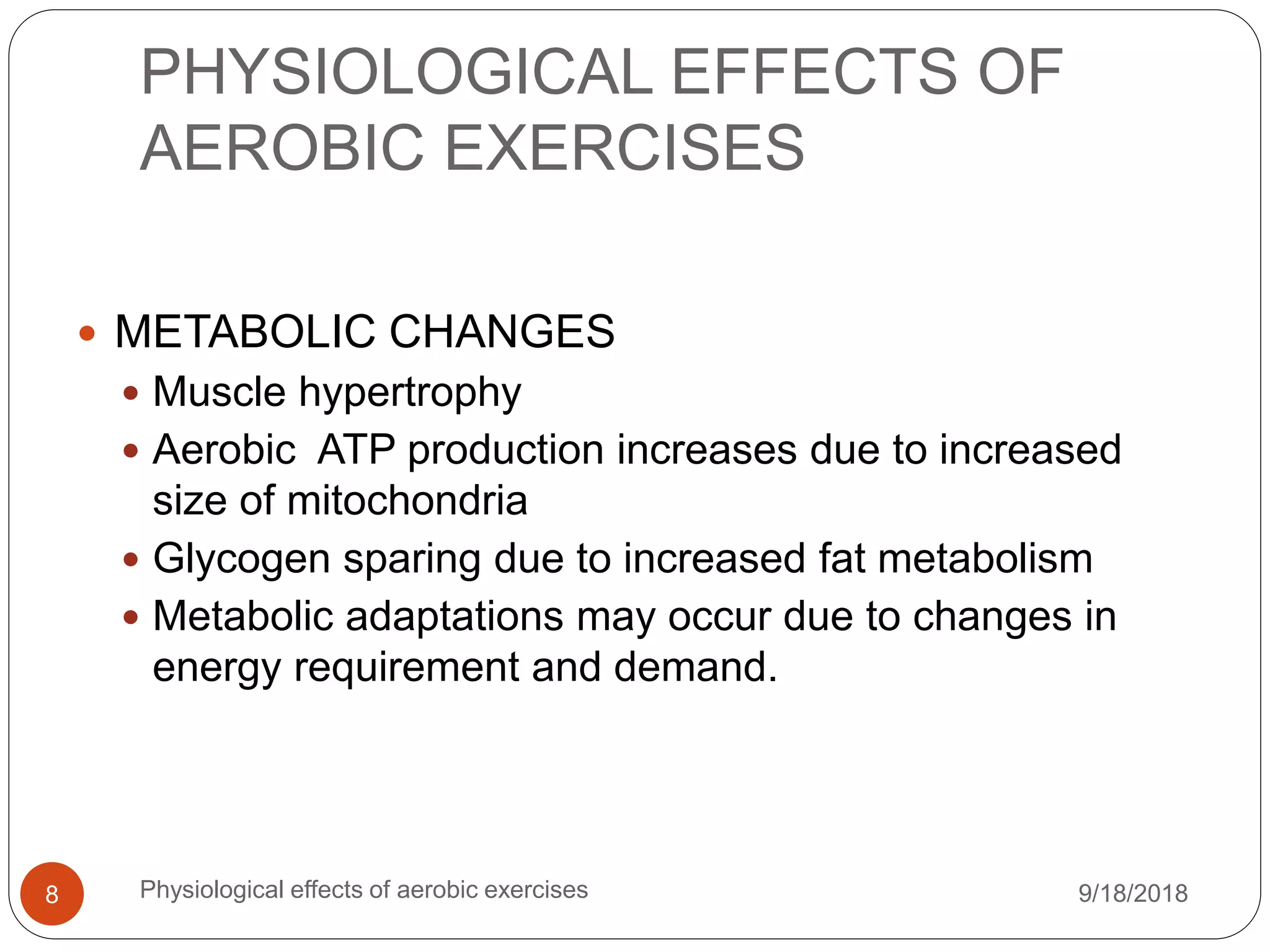 PHYSIOLOGICAL EFFECTS OF
AEROBIC EXERCISES
9/18/2018Physiological effects of aerobic exercises8
 METABOLIC CHANGES
 Muscle hypertrophy
 Aerobic ATP production increases due to increased
size of mitochondria
 Glycogen sparing due to increased fat metabolism
 Metabolic adaptations may occur due to changes in
energy requirement and demand.
 