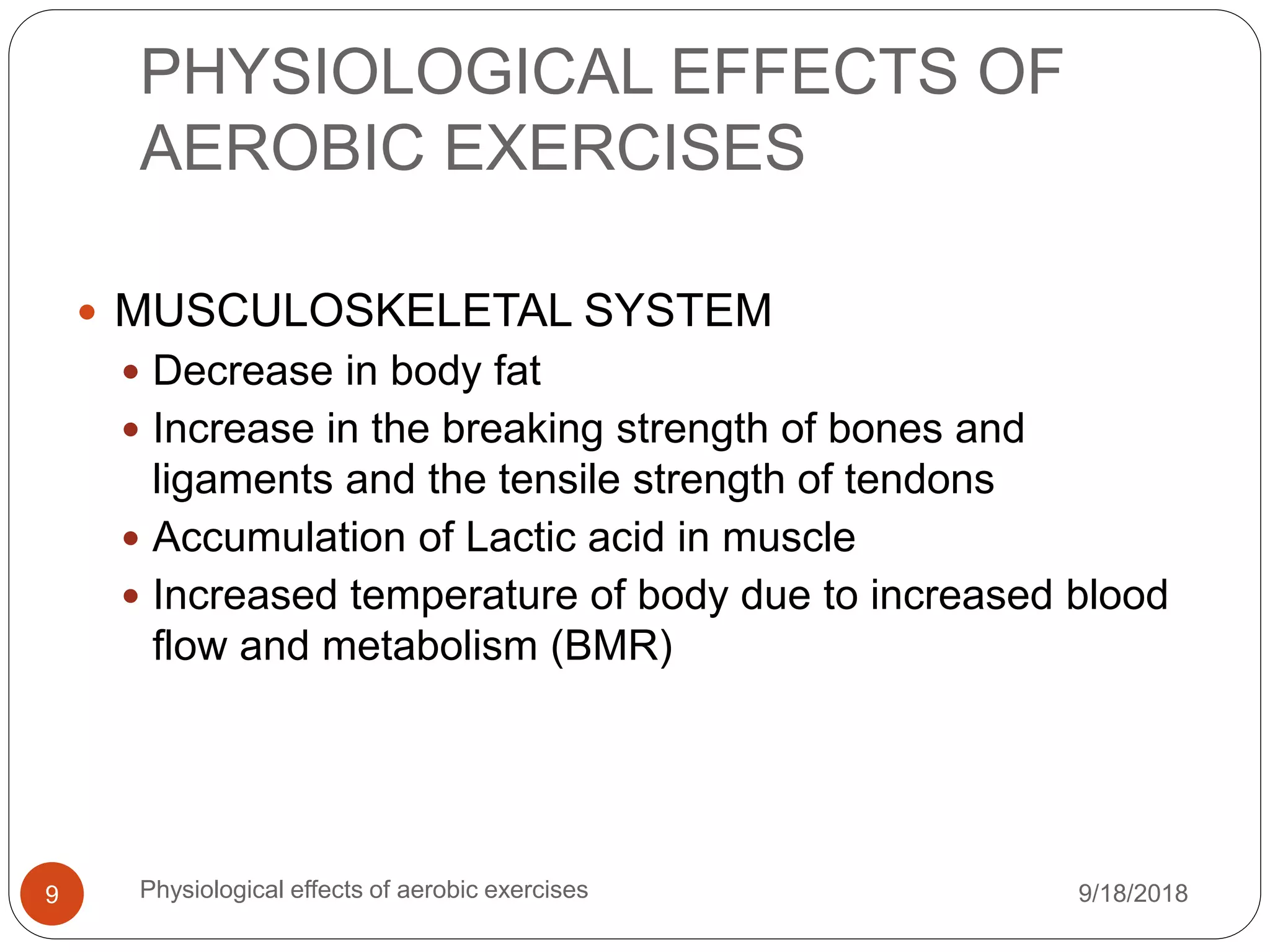 PHYSIOLOGICAL EFFECTS OF
AEROBIC EXERCISES
9/18/2018Physiological effects of aerobic exercises9
 MUSCULOSKELETAL SYSTEM
 Decrease in body fat
 Increase in the breaking strength of bones and
ligaments and the tensile strength of tendons
 Accumulation of Lactic acid in muscle
 Increased temperature of body due to increased blood
flow and metabolism (BMR)
 
