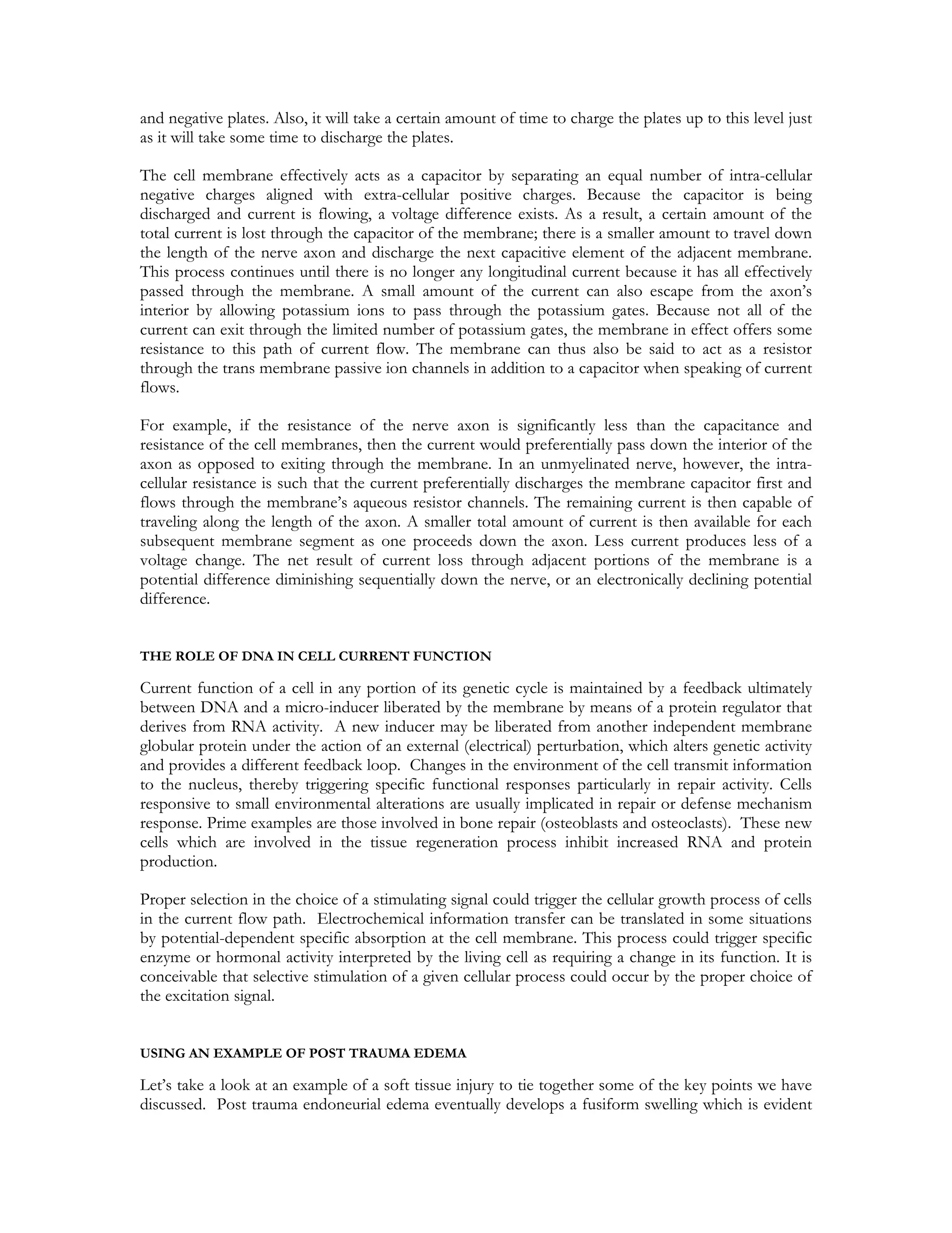 and negative plates. Also, it will take a certain amount of time to charge the plates up to this level just
as it will take some time to discharge the plates.

The cell membrane effectively acts as a capacitor by separating an equal number of intra-cellular
negative charges aligned with extra-cellular positive charges. Because the capacitor is being
discharged and current is flowing, a voltage difference exists. As a result, a certain amount of the
total current is lost through the capacitor of the membrane; there is a smaller amount to travel down
the length of the nerve axon and discharge the next capacitive element of the adjacent membrane.
This process continues until there is no longer any longitudinal current because it has all effectively
passed through the membrane. A small amount of the current can also escape from the axon’s
interior by allowing potassium ions to pass through the potassium gates. Because not all of the
current can exit through the limited number of potassium gates, the membrane in effect offers some
resistance to this path of current flow. The membrane can thus also be said to act as a resistor
through the trans membrane passive ion channels in addition to a capacitor when speaking of current
flows.

For example, if the resistance of the nerve axon is significantly less than the capacitance and
resistance of the cell membranes, then the current would preferentially pass down the interior of the
axon as opposed to exiting through the membrane. In an unmyelinated nerve, however, the intra-
cellular resistance is such that the current preferentially discharges the membrane capacitor first and
flows through the membrane’s aqueous resistor channels. The remaining current is then capable of
traveling along the length of the axon. A smaller total amount of current is then available for each
subsequent membrane segment as one proceeds down the axon. Less current produces less of a
voltage change. The net result of current loss through adjacent portions of the membrane is a
potential difference diminishing sequentially down the nerve, or an electronically declining potential
difference.


THE ROLE OF DNA IN CELL CURRENT FUNCTION

Current function of a cell in any portion of its genetic cycle is maintained by a feedback ultimately
between DNA and a micro-inducer liberated by the membrane by means of a protein regulator that
derives from RNA activity. A new inducer may be liberated from another independent membrane
globular protein under the action of an external (electrical) perturbation, which alters genetic activity
and provides a different feedback loop. Changes in the environment of the cell transmit information
to the nucleus, thereby triggering specific functional responses particularly in repair activity. Cells
responsive to small environmental alterations are usually implicated in repair or defense mechanism
response. Prime examples are those involved in bone repair (osteoblasts and osteoclasts). These new
cells which are involved in the tissue regeneration process inhibit increased RNA and protein
production.

Proper selection in the choice of a stimulating signal could trigger the cellular growth process of cells
in the current flow path. Electrochemical information transfer can be translated in some situations
by potential-dependent specific absorption at the cell membrane. This process could trigger specific
enzyme or hormonal activity interpreted by the living cell as requiring a change in its function. It is
conceivable that selective stimulation of a given cellular process could occur by the proper choice of
the excitation signal.


USING AN EXAMPLE OF POST TRAUMA EDEMA

Let’s take a look at an example of a soft tissue injury to tie together some of the key points we have
discussed. Post trauma endoneurial edema eventually develops a fusiform swelling which is evident
 