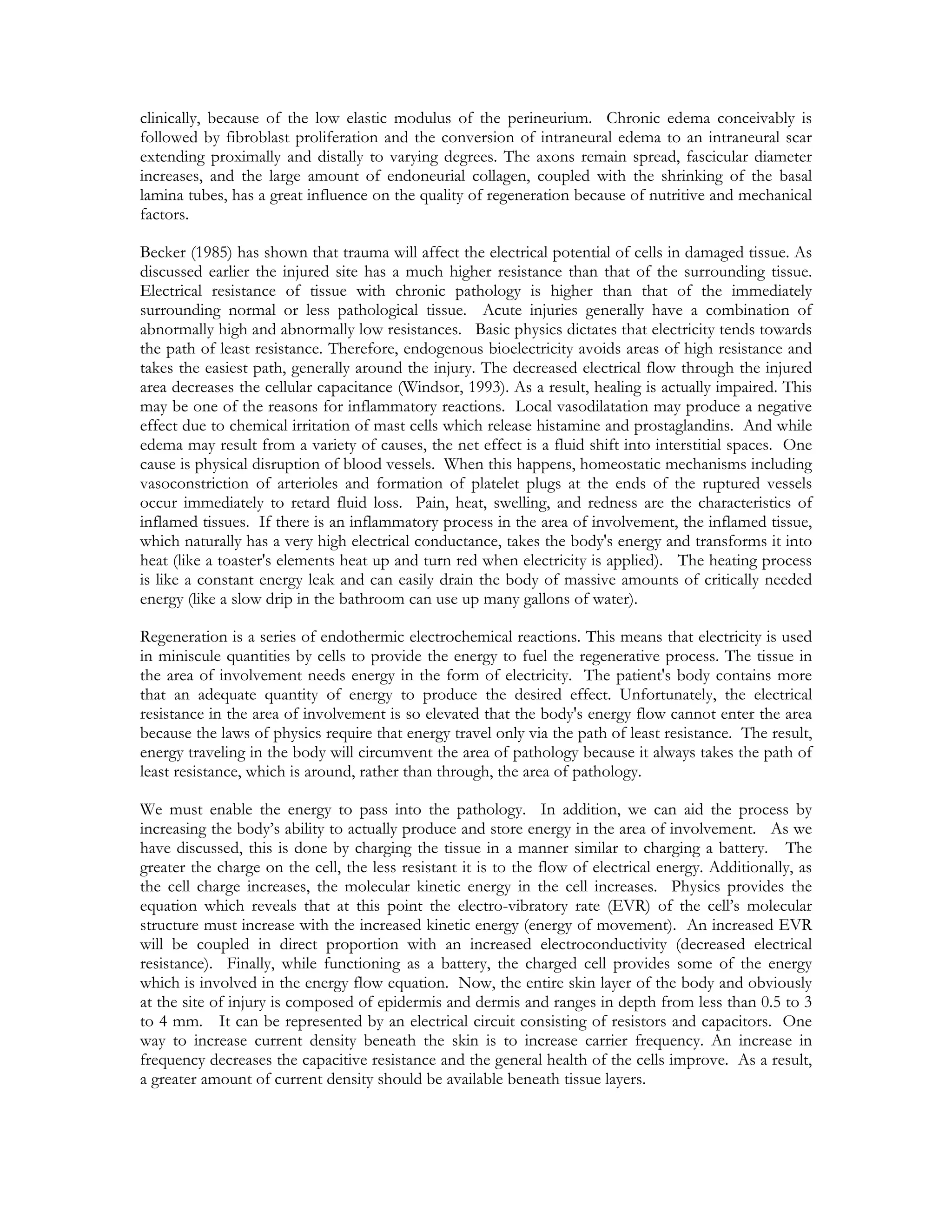 clinically, because of the low elastic modulus of the perineurium. Chronic edema conceivably is
followed by fibroblast proliferation and the conversion of intraneural edema to an intraneural scar
extending proximally and distally to varying degrees. The axons remain spread, fascicular diameter
increases, and the large amount of endoneurial collagen, coupled with the shrinking of the basal
lamina tubes, has a great influence on the quality of regeneration because of nutritive and mechanical
factors.

Becker (1985) has shown that trauma will affect the electrical potential of cells in damaged tissue. As
discussed earlier the injured site has a much higher resistance than that of the surrounding tissue.
Electrical resistance of tissue with chronic pathology is higher than that of the immediately
surrounding normal or less pathological tissue. Acute injuries generally have a combination of
abnormally high and abnormally low resistances. Basic physics dictates that electricity tends towards
the path of least resistance. Therefore, endogenous bioelectricity avoids areas of high resistance and
takes the easiest path, generally around the injury. The decreased electrical flow through the injured
area decreases the cellular capacitance (Windsor, 1993). As a result, healing is actually impaired. This
may be one of the reasons for inflammatory reactions. Local vasodilatation may produce a negative
effect due to chemical irritation of mast cells which release histamine and prostaglandins. And while
edema may result from a variety of causes, the net effect is a fluid shift into interstitial spaces. One
cause is physical disruption of blood vessels. When this happens, homeostatic mechanisms including
vasoconstriction of arterioles and formation of platelet plugs at the ends of the ruptured vessels
occur immediately to retard fluid loss. Pain, heat, swelling, and redness are the characteristics of
inflamed tissues. If there is an inflammatory process in the area of involvement, the inflamed tissue,
which naturally has a very high electrical conductance, takes the body's energy and transforms it into
heat (like a toaster's elements heat up and turn red when electricity is applied). The heating process
is like a constant energy leak and can easily drain the body of massive amounts of critically needed
energy (like a slow drip in the bathroom can use up many gallons of water).

Regeneration is a series of endothermic electrochemical reactions. This means that electricity is used
in miniscule quantities by cells to provide the energy to fuel the regenerative process. The tissue in
the area of involvement needs energy in the form of electricity. The patient's body contains more
that an adequate quantity of energy to produce the desired effect. Unfortunately, the electrical
resistance in the area of involvement is so elevated that the body's energy flow cannot enter the area
because the laws of physics require that energy travel only via the path of least resistance. The result,
energy traveling in the body will circumvent the area of pathology because it always takes the path of
least resistance, which is around, rather than through, the area of pathology.

We must enable the energy to pass into the pathology. In addition, we can aid the process by
increasing the body’s ability to actually produce and store energy in the area of involvement. As we
have discussed, this is done by charging the tissue in a manner similar to charging a battery. The
greater the charge on the cell, the less resistant it is to the flow of electrical energy. Additionally, as
the cell charge increases, the molecular kinetic energy in the cell increases. Physics provides the
equation which reveals that at this point the electro-vibratory rate (EVR) of the cell’s molecular
structure must increase with the increased kinetic energy (energy of movement). An increased EVR
will be coupled in direct proportion with an increased electroconductivity (decreased electrical
resistance). Finally, while functioning as a battery, the charged cell provides some of the energy
which is involved in the energy flow equation. Now, the entire skin layer of the body and obviously
at the site of injury is composed of epidermis and dermis and ranges in depth from less than 0.5 to 3
to 4 mm. It can be represented by an electrical circuit consisting of resistors and capacitors. One
way to increase current density beneath the skin is to increase carrier frequency. An increase in
frequency decreases the capacitive resistance and the general health of the cells improve. As a result,
a greater amount of current density should be available beneath tissue layers.
 