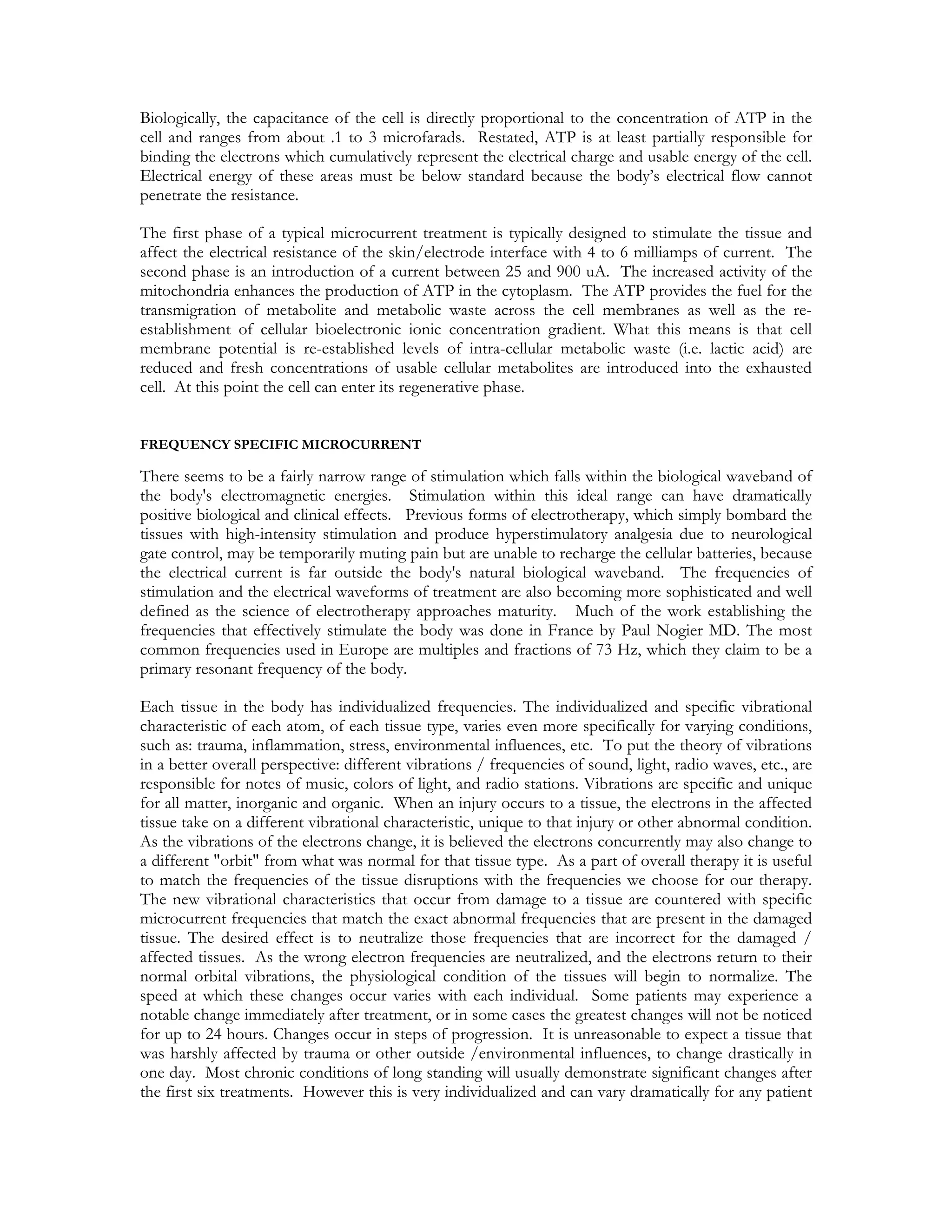 Biologically, the capacitance of the cell is directly proportional to the concentration of ATP in the
cell and ranges from about .1 to 3 microfarads. Restated, ATP is at least partially responsible for
binding the electrons which cumulatively represent the electrical charge and usable energy of the cell.
Electrical energy of these areas must be below standard because the body’s electrical flow cannot
penetrate the resistance.

The first phase of a typical microcurrent treatment is typically designed to stimulate the tissue and
affect the electrical resistance of the skin/electrode interface with 4 to 6 milliamps of current. The
second phase is an introduction of a current between 25 and 900 uA. The increased activity of the
mitochondria enhances the production of ATP in the cytoplasm. The ATP provides the fuel for the
transmigration of metabolite and metabolic waste across the cell membranes as well as the re-
establishment of cellular bioelectronic ionic concentration gradient. What this means is that cell
membrane potential is re-established levels of intra-cellular metabolic waste (i.e. lactic acid) are
reduced and fresh concentrations of usable cellular metabolites are introduced into the exhausted
cell. At this point the cell can enter its regenerative phase.


FREQUENCY SPECIFIC MICROCURRENT

There seems to be a fairly narrow range of stimulation which falls within the biological waveband of
the body's electromagnetic energies. Stimulation within this ideal range can have dramatically
positive biological and clinical effects. Previous forms of electrotherapy, which simply bombard the
tissues with high-intensity stimulation and produce hyperstimulatory analgesia due to neurological
gate control, may be temporarily muting pain but are unable to recharge the cellular batteries, because
the electrical current is far outside the body's natural biological waveband. The frequencies of
stimulation and the electrical waveforms of treatment are also becoming more sophisticated and well
defined as the science of electrotherapy approaches maturity. Much of the work establishing the
frequencies that effectively stimulate the body was done in France by Paul Nogier MD. The most
common frequencies used in Europe are multiples and fractions of 73 Hz, which they claim to be a
primary resonant frequency of the body.

Each tissue in the body has individualized frequencies. The individualized and specific vibrational
characteristic of each atom, of each tissue type, varies even more specifically for varying conditions,
such as: trauma, inflammation, stress, environmental influences, etc. To put the theory of vibrations
in a better overall perspective: different vibrations / frequencies of sound, light, radio waves, etc., are
responsible for notes of music, colors of light, and radio stations. Vibrations are specific and unique
for all matter, inorganic and organic. When an injury occurs to a tissue, the electrons in the affected
tissue take on a different vibrational characteristic, unique to that injury or other abnormal condition.
As the vibrations of the electrons change, it is believed the electrons concurrently may also change to
a different "orbit" from what was normal for that tissue type. As a part of overall therapy it is useful
to match the frequencies of the tissue disruptions with the frequencies we choose for our therapy.
The new vibrational characteristics that occur from damage to a tissue are countered with specific
microcurrent frequencies that match the exact abnormal frequencies that are present in the damaged
tissue. The desired effect is to neutralize those frequencies that are incorrect for the damaged /
affected tissues. As the wrong electron frequencies are neutralized, and the electrons return to their
normal orbital vibrations, the physiological condition of the tissues will begin to normalize. The
speed at which these changes occur varies with each individual. Some patients may experience a
notable change immediately after treatment, or in some cases the greatest changes will not be noticed
for up to 24 hours. Changes occur in steps of progression. It is unreasonable to expect a tissue that
was harshly affected by trauma or other outside /environmental influences, to change drastically in
one day. Most chronic conditions of long standing will usually demonstrate significant changes after
the first six treatments. However this is very individualized and can vary dramatically for any patient
 