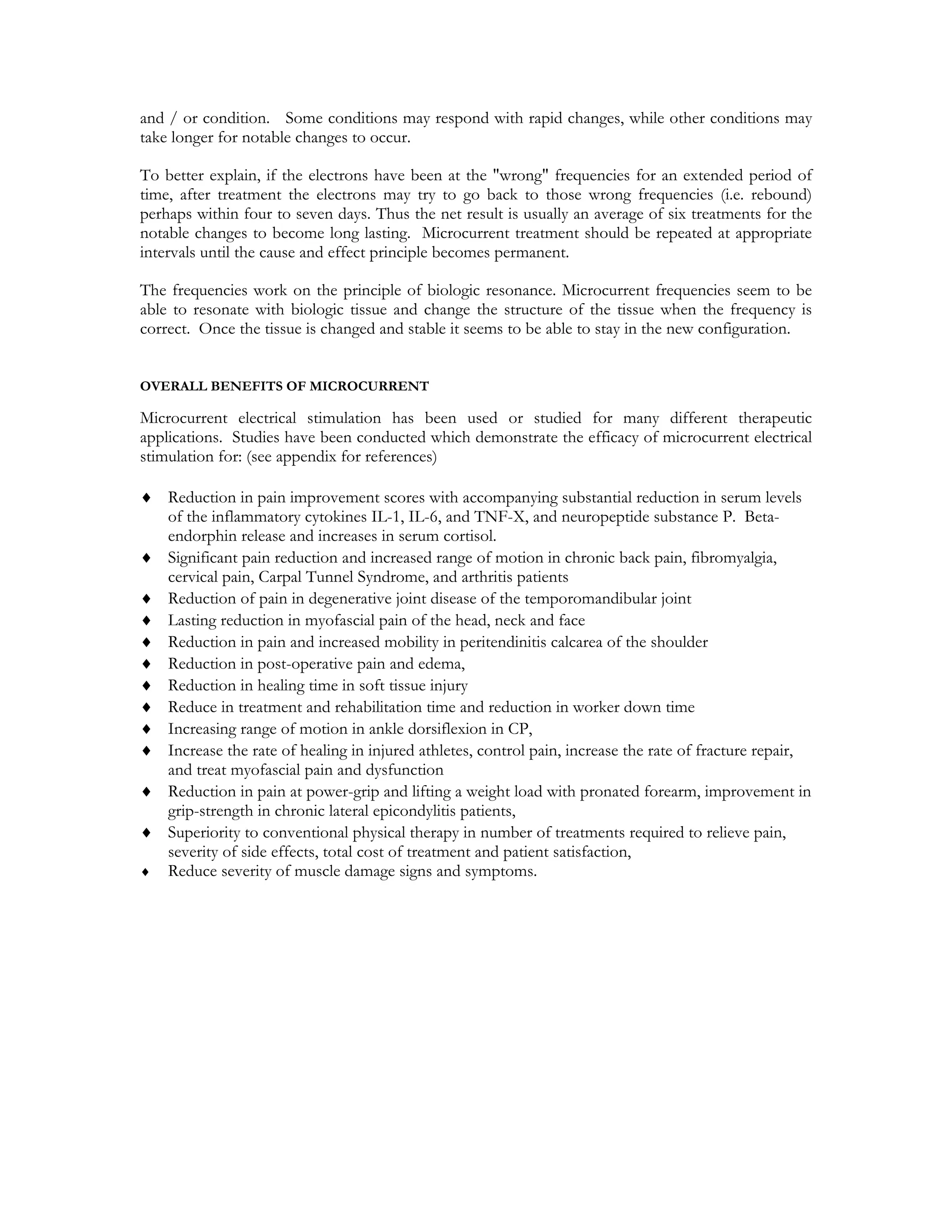 and / or condition. Some conditions may respond with rapid changes, while other conditions may
take longer for notable changes to occur.

To better explain, if the electrons have been at the "wrong" frequencies for an extended period of
time, after treatment the electrons may try to go back to those wrong frequencies (i.e. rebound)
perhaps within four to seven days. Thus the net result is usually an average of six treatments for the
notable changes to become long lasting. Microcurrent treatment should be repeated at appropriate
intervals until the cause and effect principle becomes permanent.

The frequencies work on the principle of biologic resonance. Microcurrent frequencies seem to be
able to resonate with biologic tissue and change the structure of the tissue when the frequency is
correct. Once the tissue is changed and stable it seems to be able to stay in the new configuration.


OVERALL BENEFITS OF MICROCURRENT

Microcurrent electrical stimulation has been used or studied for many different therapeutic
applications. Studies have been conducted which demonstrate the efficacy of microcurrent electrical
stimulation for: (see appendix for references)

♦ Reduction in pain improvement scores with accompanying substantial reduction in serum levels
  of the inflammatory cytokines IL-1, IL-6, and TNF-X, and neuropeptide substance P. Beta-
  endorphin release and increases in serum cortisol.
♦ Significant pain reduction and increased range of motion in chronic back pain, fibromyalgia,
  cervical pain, Carpal Tunnel Syndrome, and arthritis patients
♦ Reduction of pain in degenerative joint disease of the temporomandibular joint
♦ Lasting reduction in myofascial pain of the head, neck and face
♦ Reduction in pain and increased mobility in peritendinitis calcarea of the shoulder
♦ Reduction in post-operative pain and edema,
♦ Reduction in healing time in soft tissue injury
♦ Reduce in treatment and rehabilitation time and reduction in worker down time
♦ Increasing range of motion in ankle dorsiflexion in CP,
♦ Increase the rate of healing in injured athletes, control pain, increase the rate of fracture repair,
  and treat myofascial pain and dysfunction
♦ Reduction in pain at power-grip and lifting a weight load with pronated forearm, improvement in
  grip-strength in chronic lateral epicondylitis patients,
♦ Superiority to conventional physical therapy in number of treatments required to relieve pain,
  severity of side effects, total cost of treatment and patient satisfaction,
♦ Reduce severity of muscle damage signs and symptoms.
 