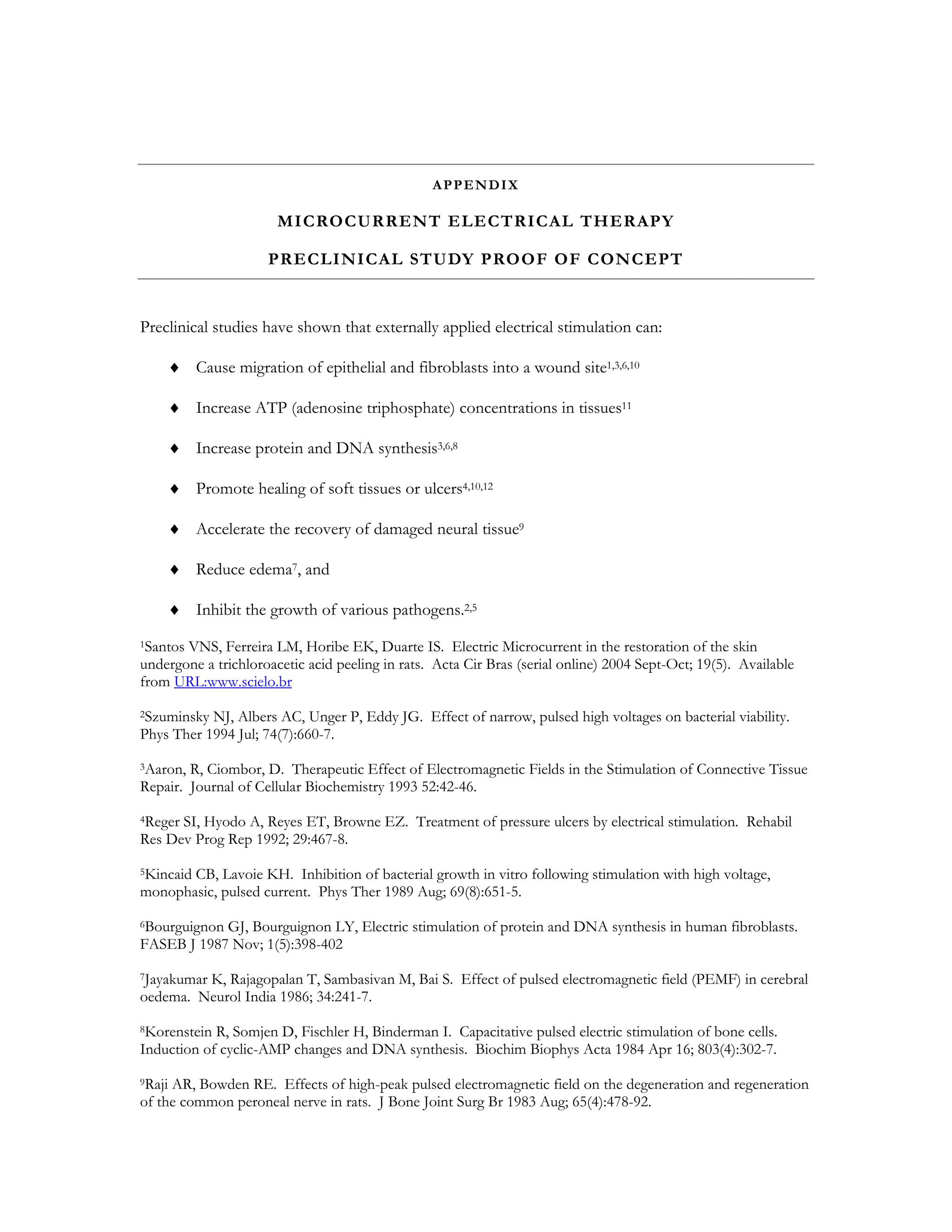 APPENDIX

                       MICROCURRENT ELECTRICAL THERAPY

                     PRECLINICAL STUDY PROOF OF CONCEPT


Preclinical studies have shown that externally applied electrical stimulation can:

    ♦ Cause migration of epithelial and fibroblasts into a wound site1,3,6,10

    ♦ Increase ATP (adenosine triphosphate) concentrations in tissues11

    ♦ Increase protein and DNA synthesis3,6,8

    ♦ Promote healing of soft tissues or ulcers4,10,12

    ♦ Accelerate the recovery of damaged neural tissue9

    ♦ Reduce edema7, and

    ♦ Inhibit the growth of various pathogens.2,5
1Santos VNS, Ferreira LM, Horibe EK, Duarte IS. Electric Microcurrent in the restoration of the skin

undergone a trichloroacetic acid peeling in rats. Acta Cir Bras (serial online) 2004 Sept-Oct; 19(5). Available
from URL:www.scielo.br
2Szuminsky NJ, Albers AC, Unger P, Eddy JG. Effect of narrow, pulsed high voltages on bacterial viability.

Phys Ther 1994 Jul; 74(7):660-7.
3Aaron, R, Ciombor, D. Therapeutic Effect of Electromagnetic Fields in the Stimulation of Connective Tissue
Repair. Journal of Cellular Biochemistry 1993 52:42-46.
4RegerSI, Hyodo A, Reyes ET, Browne EZ. Treatment of pressure ulcers by electrical stimulation. Rehabil
Res Dev Prog Rep 1992; 29:467-8.
5Kincaid
       CB, Lavoie KH. Inhibition of bacterial growth in vitro following stimulation with high voltage,
monophasic, pulsed current. Phys Ther 1989 Aug; 69(8):651-5.
6BourguignonGJ, Bourguignon LY, Electric stimulation of protein and DNA synthesis in human fibroblasts.
FASEB J 1987 Nov; 1(5):398-402
7Jayakumar
         K, Rajagopalan T, Sambasivan M, Bai S. Effect of pulsed electromagnetic field (PEMF) in cerebral
oedema. Neurol India 1986; 34:241-7.
8Korenstein R, Somjen D, Fischler H, Binderman I. Capacitative pulsed electric stimulation of bone cells.
Induction of cyclic-AMP changes and DNA synthesis. Biochim Biophys Acta 1984 Apr 16; 803(4):302-7.
9Raji AR, Bowden RE. Effects of high-peak pulsed electromagnetic field on the degeneration and regeneration

of the common peroneal nerve in rats. J Bone Joint Surg Br 1983 Aug; 65(4):478-92.
 
