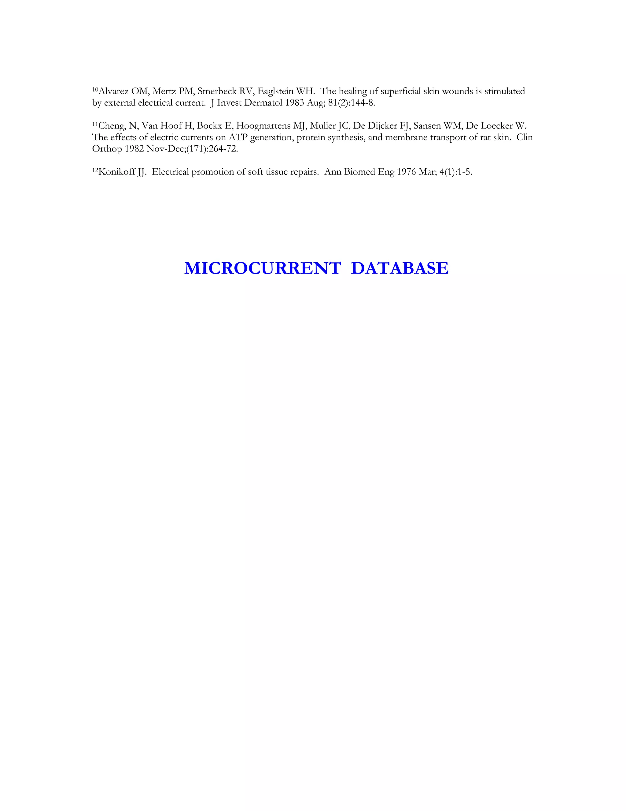 10Alvarez OM, Mertz PM, Smerbeck RV, Eaglstein WH. The healing of superficial skin wounds is stimulated

by external electrical current. J Invest Dermatol 1983 Aug; 81(2):144-8.
11Cheng, N, Van Hoof H, Bockx E, Hoogmartens MJ, Mulier JC, De Dijcker FJ, Sansen WM, De Loecker W.
The effects of electric currents on ATP generation, protein synthesis, and membrane transport of rat skin. Clin
Orthop 1982 Nov-Dec;(171):264-72.
12Konikoff   JJ. Electrical promotion of soft tissue repairs. Ann Biomed Eng 1976 Mar; 4(1):1-5.




                        MICROCURRENT DATABASE
 
