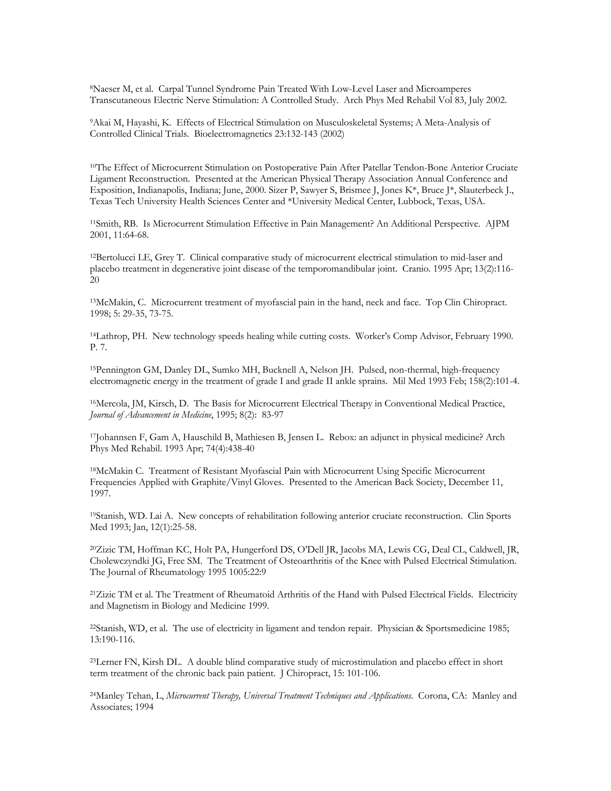 8NaeserM, et al. Carpal Tunnel Syndrome Pain Treated With Low-Level Laser and Microamperes
Transcutaneous Electric Nerve Stimulation: A Controlled Study. Arch Phys Med Rehabil Vol 83, July 2002.
9AkaiM, Hayashi, K. Effects of Electrical Stimulation on Musculoskeletal Systems; A Meta-Analysis of
Controlled Clinical Trials. Bioelectromagnetics 23:132-143 (2002)


10The Effect of Microcurrent Stimulation on Postoperative Pain After Patellar Tendon-Bone Anterior Cruciate

Ligament Reconstruction. Presented at the American Physical Therapy Association Annual Conference and
Exposition, Indianapolis, Indiana; June, 2000. Sizer P, Sawyer S, Brismee J, Jones K*, Bruce J*, Slauterbeck J.,
Texas Tech University Health Sciences Center and *University Medical Center, Lubbock, Texas, USA.
11Smith, RB. Is Microcurrent Stimulation Effective in Pain Management? An Additional Perspective. AJPM

2001, 11:64-68.
12Bertolucci LE, Grey T. Clinical comparative study of microcurrent electrical stimulation to mid-laser and

placebo treatment in degenerative joint disease of the temporomandibular joint. Cranio. 1995 Apr; 13(2):116-
20
13McMakin,   C. Microcurrent treatment of myofascial pain in the hand, neck and face. Top Clin Chiropract.
1998; 5: 29-35, 73-75.
14Lathrop, PH. New technology speeds healing while cutting costs. Worker’s Comp Advisor, February 1990.

P. 7.
15Pennington GM, Danley DL, Sumko MH, Bucknell A, Nelson JH. Pulsed, non-thermal, high-frequency
electromagnetic energy in the treatment of grade I and grade II ankle sprains. Mil Med 1993 Feb; 158(2):101-4.
16Mercola, JM, Kirsch, D. The Basis for Microcurrent Electrical Therapy in Conventional Medical Practice,

Journal of Advancement in Medicine, 1995; 8(2): 83-97
17Johannsen F, Gam A, Hauschild B, Mathiesen B, Jensen L. Rebox: an adjunct in physical medicine? Arch

Phys Med Rehabil. 1993 Apr; 74(4):438-40
18McMakin  C. Treatment of Resistant Myofascial Pain with Microcurrent Using Specific Microcurrent
Frequencies Applied with Graphite/Vinyl Gloves. Presented to the American Back Society, December 11,
1997.
19Stanish, WD. Lai A. New concepts of rehabilitation following anterior cruciate reconstruction. Clin Sports

Med 1993; Jan, 12(1):25-58.
20Zizic
      TM, Hoffman KC, Holt PA, Hungerford DS, O’Dell JR, Jacobs MA, Lewis CG, Deal CL, Caldwell, JR,
Cholewczyndki JG, Free SM. The Treatment of Osteoarthritis of the Knee with Pulsed Electrical Stimulation.
The Journal of Rheumatology 1995 1005:22:9
21Zizic
      TM et al. The Treatment of Rheumatoid Arthritis of the Hand with Pulsed Electrical Fields. Electricity
and Magnetism in Biology and Medicine 1999.
22Stanish, WD, et al. The use of electricity in ligament and tendon repair. Physician & Sportsmedicine 1985;

13:190-116.
23Lerner FN, Kirsh DL. A double blind comparative study of microstimulation and placebo effect in short
term treatment of the chronic back pain patient. J Chiropract, 15: 101-106.
24Manley Tehan, L, Microcurrent Therapy, Universal Treatment Techniques and Applications. Corona, CA: Manley and
Associates; 1994
 