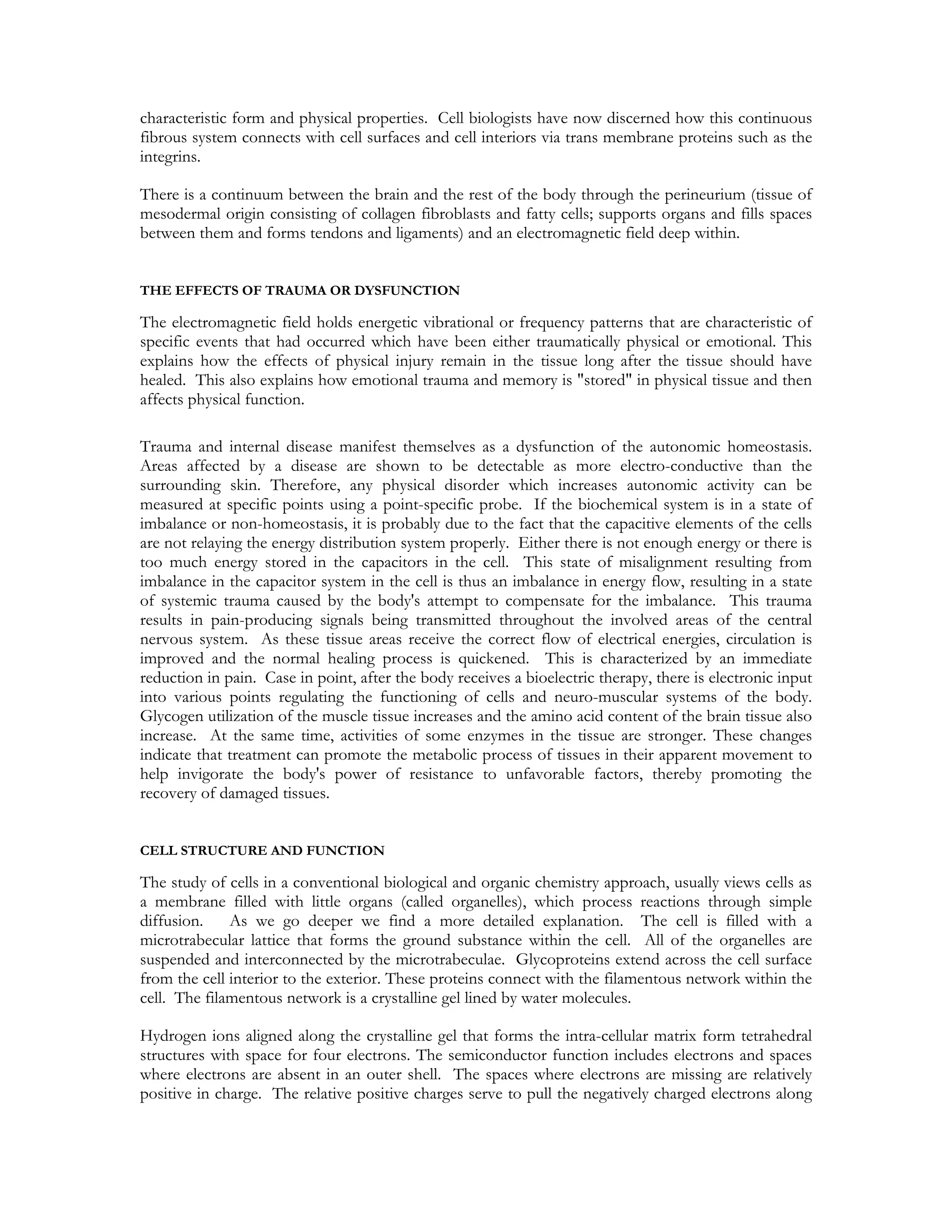 characteristic form and physical properties. Cell biologists have now discerned how this continuous
fibrous system connects with cell surfaces and cell interiors via trans membrane proteins such as the
integrins.

There is a continuum between the brain and the rest of the body through the perineurium (tissue of
mesodermal origin consisting of collagen fibroblasts and fatty cells; supports organs and fills spaces
between them and forms tendons and ligaments) and an electromagnetic field deep within.


THE EFFECTS OF TRAUMA OR DYSFUNCTION

The electromagnetic field holds energetic vibrational or frequency patterns that are characteristic of
specific events that had occurred which have been either traumatically physical or emotional. This
explains how the effects of physical injury remain in the tissue long after the tissue should have
healed. This also explains how emotional trauma and memory is "stored" in physical tissue and then
affects physical function.

Trauma and internal disease manifest themselves as a dysfunction of the autonomic homeostasis.
Areas affected by a disease are shown to be detectable as more electro-conductive than the
surrounding skin. Therefore, any physical disorder which increases autonomic activity can be
measured at specific points using a point-specific probe. If the biochemical system is in a state of
imbalance or non-homeostasis, it is probably due to the fact that the capacitive elements of the cells
are not relaying the energy distribution system properly. Either there is not enough energy or there is
too much energy stored in the capacitors in the cell. This state of misalignment resulting from
imbalance in the capacitor system in the cell is thus an imbalance in energy flow, resulting in a state
of systemic trauma caused by the body's attempt to compensate for the imbalance. This trauma
results in pain-producing signals being transmitted throughout the involved areas of the central
nervous system. As these tissue areas receive the correct flow of electrical energies, circulation is
improved and the normal healing process is quickened. This is characterized by an immediate
reduction in pain. Case in point, after the body receives a bioelectric therapy, there is electronic input
into various points regulating the functioning of cells and neuro-muscular systems of the body.
Glycogen utilization of the muscle tissue increases and the amino acid content of the brain tissue also
increase. At the same time, activities of some enzymes in the tissue are stronger. These changes
indicate that treatment can promote the metabolic process of tissues in their apparent movement to
help invigorate the body's power of resistance to unfavorable factors, thereby promoting the
recovery of damaged tissues.


CELL STRUCTURE AND FUNCTION

The study of cells in a conventional biological and organic chemistry approach, usually views cells as
a membrane filled with little organs (called organelles), which process reactions through simple
diffusion.    As we go deeper we find a more detailed explanation. The cell is filled with a
microtrabecular lattice that forms the ground substance within the cell. All of the organelles are
suspended and interconnected by the microtrabeculae. Glycoproteins extend across the cell surface
from the cell interior to the exterior. These proteins connect with the filamentous network within the
cell. The filamentous network is a crystalline gel lined by water molecules.

Hydrogen ions aligned along the crystalline gel that forms the intra-cellular matrix form tetrahedral
structures with space for four electrons. The semiconductor function includes electrons and spaces
where electrons are absent in an outer shell. The spaces where electrons are missing are relatively
positive in charge. The relative positive charges serve to pull the negatively charged electrons along
 