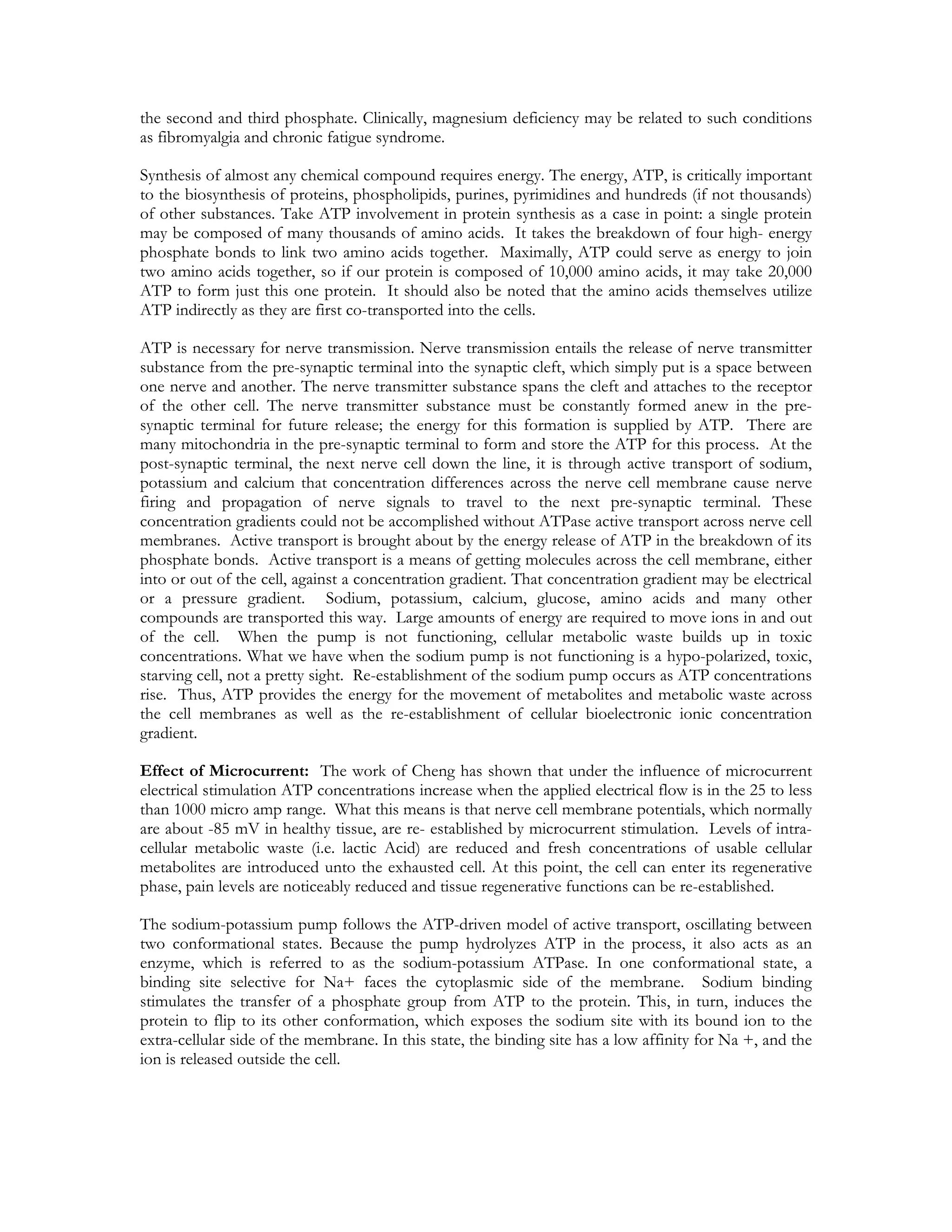 the second and third phosphate. Clinically, magnesium deficiency may be related to such conditions
as fibromyalgia and chronic fatigue syndrome.

Synthesis of almost any chemical compound requires energy. The energy, ATP, is critically important
to the biosynthesis of proteins, phospholipids, purines, pyrimidines and hundreds (if not thousands)
of other substances. Take ATP involvement in protein synthesis as a case in point: a single protein
may be composed of many thousands of amino acids. It takes the breakdown of four high- energy
phosphate bonds to link two amino acids together. Maximally, ATP could serve as energy to join
two amino acids together, so if our protein is composed of 10,000 amino acids, it may take 20,000
ATP to form just this one protein. It should also be noted that the amino acids themselves utilize
ATP indirectly as they are first co-transported into the cells.

ATP is necessary for nerve transmission. Nerve transmission entails the release of nerve transmitter
substance from the pre-synaptic terminal into the synaptic cleft, which simply put is a space between
one nerve and another. The nerve transmitter substance spans the cleft and attaches to the receptor
of the other cell. The nerve transmitter substance must be constantly formed anew in the pre-
synaptic terminal for future release; the energy for this formation is supplied by ATP. There are
many mitochondria in the pre-synaptic terminal to form and store the ATP for this process. At the
post-synaptic terminal, the next nerve cell down the line, it is through active transport of sodium,
potassium and calcium that concentration differences across the nerve cell membrane cause nerve
firing and propagation of nerve signals to travel to the next pre-synaptic terminal. These
concentration gradients could not be accomplished without ATPase active transport across nerve cell
membranes. Active transport is brought about by the energy release of ATP in the breakdown of its
phosphate bonds. Active transport is a means of getting molecules across the cell membrane, either
into or out of the cell, against a concentration gradient. That concentration gradient may be electrical
or a pressure gradient. Sodium, potassium, calcium, glucose, amino acids and many other
compounds are transported this way. Large amounts of energy are required to move ions in and out
of the cell. When the pump is not functioning, cellular metabolic waste builds up in toxic
concentrations. What we have when the sodium pump is not functioning is a hypo-polarized, toxic,
starving cell, not a pretty sight. Re-establishment of the sodium pump occurs as ATP concentrations
rise. Thus, ATP provides the energy for the movement of metabolites and metabolic waste across
the cell membranes as well as the re-establishment of cellular bioelectronic ionic concentration
gradient.

Effect of Microcurrent: The work of Cheng has shown that under the influence of microcurrent
electrical stimulation ATP concentrations increase when the applied electrical flow is in the 25 to less
than 1000 micro amp range. What this means is that nerve cell membrane potentials, which normally
are about -85 mV in healthy tissue, are re- established by microcurrent stimulation. Levels of intra-
cellular metabolic waste (i.e. lactic Acid) are reduced and fresh concentrations of usable cellular
metabolites are introduced unto the exhausted cell. At this point, the cell can enter its regenerative
phase, pain levels are noticeably reduced and tissue regenerative functions can be re-established.

The sodium-potassium pump follows the ATP-driven model of active transport, oscillating between
two conformational states. Because the pump hydrolyzes ATP in the process, it also acts as an
enzyme, which is referred to as the sodium-potassium ATPase. In one conformational state, a
binding site selective for Na+ faces the cytoplasmic side of the membrane. Sodium binding
stimulates the transfer of a phosphate group from ATP to the protein. This, in turn, induces the
protein to flip to its other conformation, which exposes the sodium site with its bound ion to the
extra-cellular side of the membrane. In this state, the binding site has a low affinity for Na +, and the
ion is released outside the cell.
 