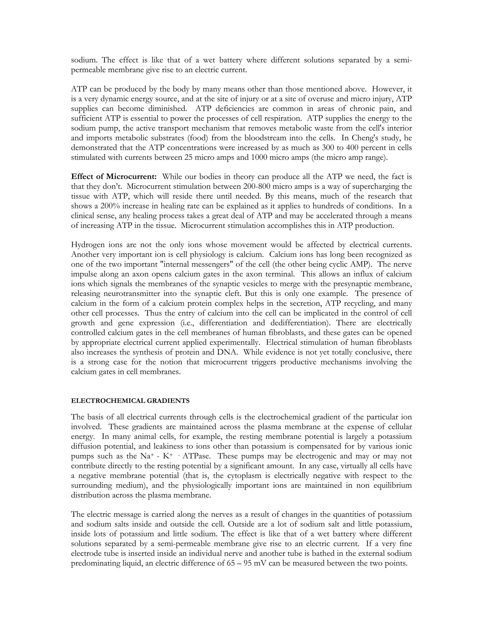 sodium. The effect is like that of a wet battery where different solutions separated by a semi-
permeable membrane give rise to an electric current.

ATP can be produced by the body by many means other than those mentioned above. However, it
is a very dynamic energy source, and at the site of injury or at a site of overuse and micro injury, ATP
supplies can become diminished. ATP deficiencies are common in areas of chronic pain, and
sufficient ATP is essential to power the processes of cell respiration. ATP supplies the energy to the
sodium pump, the active transport mechanism that removes metabolic waste from the cell's interior
and imports metabolic substrates (food) from the bloodstream into the cells. In Cheng's study, he
demonstrated that the ATP concentrations were increased by as much as 300 to 400 percent in cells
stimulated with currents between 25 micro amps and 1000 micro amps (the micro amp range).

Effect of Microcurrent: While our bodies in theory can produce all the ATP we need, the fact is
that they don’t. Microcurrent stimulation between 200-800 micro amps is a way of supercharging the
tissue with ATP, which will reside there until needed. By this means, much of the research that
shows a 200% increase in healing rate can be explained as it applies to hundreds of conditions. In a
clinical sense, any healing process takes a great deal of ATP and may be accelerated through a means
of increasing ATP in the tissue. Microcurrent stimulation accomplishes this in ATP production.

Hydrogen ions are not the only ions whose movement would be affected by electrical currents.
Another very important ion is cell physiology is calcium. Calcium ions has long been recognized as
one of the two important "internal messengers" of the cell (the other being cyclic AMP). The nerve
impulse along an axon opens calcium gates in the axon terminal. This allows an influx of calcium
ions which signals the membranes of the synaptic vesicles to merge with the presynaptic membrane,
releasing neurotransmitter into the synaptic cleft. But this is only one example. The presence of
calcium in the form of a calcium protein complex helps in the secretion, ATP recycling, and many
other cell processes. Thus the entry of calcium into the cell can be implicated in the control of cell
growth and gene expression (i.e., differentiation and dedifferentiation). There are electrically
controlled calcium gates in the cell membranes of human fibroblasts, and these gates can be opened
by appropriate electrical current applied experimentally. Electrical stimulation of human fibroblasts
also increases the synthesis of protein and DNA. While evidence is not yet totally conclusive, there
is a strong case for the notion that microcurrent triggers productive mechanisms involving the
calcium gates in cell membranes.


ELECTROCHEMICAL GRADIENTS

The basis of all electrical currents through cells is the electrochemical gradient of the particular ion
involved. These gradients are maintained across the plasma membrane at the expense of cellular
energy. In many animal cells, for example, the resting membrane potential is largely a potassium
diffusion potential, and leakiness to ions other than potassium is compensated for by various ionic
pumps such as the Na+ - K+ - ATPase. These pumps may be electrogenic and may or may not
contribute directly to the resting potential by a significant amount. In any case, virtually all cells have
a negative membrane potential (that is, the cytoplasm is electrically negative with respect to the
surrounding medium), and the physiologically important ions are maintained in non equilibrium
distribution across the plasma membrane.

The electric message is carried along the nerves as a result of changes in the quantities of potassium
and sodium salts inside and outside the cell. Outside are a lot of sodium salt and little potassium,
inside lots of potassium and little sodium. The effect is like that of a wet battery where different
solutions separated by a semi-permeable membrane give rise to an electric current. If a very fine
electrode tube is inserted inside an individual nerve and another tube is bathed in the external sodium
predominating liquid, an electric difference of 65 – 95 mV can be measured between the two points.
 