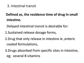 3. Intestinal transit
Defined as, the residence time of drug in small
intestine.
Delayed intestinal transit is desirable for:
1.Sustained release dosage forms,
2.Drug that only release in intestine ie ,enteric
coated formulations,
3.Drugs absorbed from specific sites in intestine,
eg; several B vitamins
 