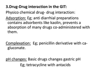 3.Drug-Drug interaction in the GIT:
Physico chemical drug- drug interaction:
Adsorption: Eg; anti diarrhial preparations
contains adsorbents like kaolin, prevents a
absorption of many drugs co-administered with
them.
Complexation: Eg; penicillin derivative with ca-
gluconate.
pH changes: Basic drugs changes gastric pH
Eg; tetracycline with antacids
 