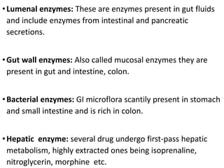 •Lumenal enzymes: These are enzymes present in gut fluids
and include enzymes from intestinal and pancreatic
secretions.
•Gut wall enzymes: Also called mucosal enzymes they are
present in gut and intestine, colon.
•Bacterial enzymes: GI microflora scantily present in stomach
and small intestine and is rich in colon.
•Hepatic enzyme: several drug undergo first-pass hepatic
metabolism, highly extracted ones being isoprenaline,
nitroglycerin, morphine etc.
 