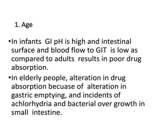 1. Age
•In infants GI pH is high and intestinal
surface and blood flow to GIT is low as
compared to adults results in poor drug
absorption.
•In elderly people, alteration in drug
absorption becuase of alteration in
gastric emptying, and incidents of
achlorhydria and bacterial over growth in
small intestine.
 