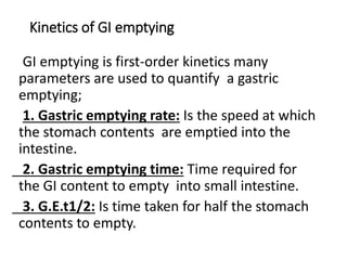 Kinetics of GI emptying
GI emptying is first-order kinetics many
parameters are used to quantify a gastric
emptying;
1. Gastric emptying rate: Is the speed at which
the stomach contents are emptied into the
intestine.
2. Gastric emptying time: Time required for
the GI content to empty into small intestine.
3. G.E.t1/2: Is time taken for half the stomach
contents to empty.
 