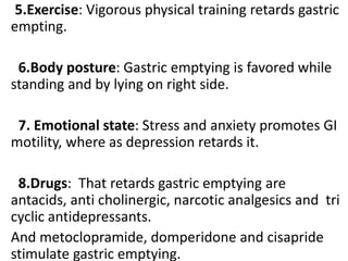 5.Exercise: Vigorous physical training retards gastric
empting.
6.Body posture: Gastric emptying is favored while
standing and by lying on right side.
7. Emotional state: Stress and anxiety promotes GI
motility, where as depression retards it.
8.Drugs: That retards gastric emptying are
antacids, anti cholinergic, narcotic analgesics and tri
cyclic antidepressants.
And metoclopramide, domperidone and cisapride
stimulate gastric emptying.
 