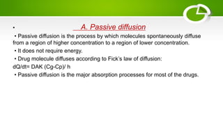 • A. Passive diffusion
• Passive diffusion is the process by which molecules spontaneously diffuse
from a region of higher concentration to a region of lower concentration.
• It does not require energy.
• Drug molecule diffuses according to Fick’s law of diffusion:
dQ/dt= DAK (Cg-Cp)/ h
• Passive diffusion is the major absorption processes for most of the drugs.
 