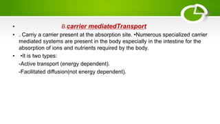 • B.carrier mediatedTransport
• . Carriy a carrier present at the absorption site. •Numerous specialized carrier
mediated systems are present in the body especially in the intestine for the
absorption of ions and nutrients required by the body.
• •It is two types:
-Active transport (energy dependent).
-Facilitated diffusion(not energy dependent).
 