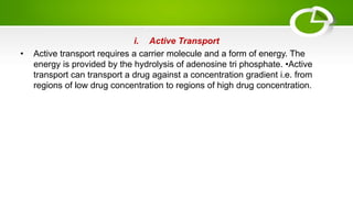 i. Active Transport
• Active transport requires a carrier molecule and a form of energy. The
energy is provided by the hydrolysis of adenosine tri phosphate. •Active
transport can transport a drug against a concentration gradient i.e. from
regions of low drug concentration to regions of high drug concentration.
 