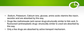• .Sodium, Potassium, Calcium ions, glucose, amino acids vitamins like niacin,
ascorbic acid are absorbed by this way.
• Drugs like methotrexate (anti cancer drug)-structurally similar to folic acid, 5-
fluorouracil (antineoplastic drug)- structurally similar to uracil are absorbed by
this way.
• Only a few drugs are absorbed by active transport mechanism.
 