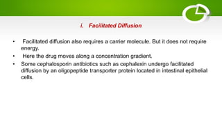 i. Facilitated Diffusion
• Facilitated diffusion also requires a carrier molecule. But it does not require
energy.
• Here the drug moves along a concentration gradient.
• Some cephalosporin antibiotics such as cephalexin undergo facilitated
diffusion by an oligopeptide transporter protein located in intestinal epithelial
cells.
 
