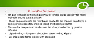 • C . Ion-Pair Formation
• Ion-pair formation is the main pathway for ionized drugs specially for which
maintain ionized state at any pH.
• These drugs penetrate the membrane poorly. So the charged drug forms a
complex with oppositely charged ligand and becomes neutral.
• This neutral complex can easily cross the absorption barrier by passive
diffusion.
• Ligand + drug→ ion-pair→ absorption barrier→ drug +ligand
• Ex: propranolol forms ion pair with oleic acid.
 