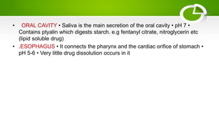• ORAL CAVITY • Saliva is the main secretion of the oral cavity • pH 7 •
Contains ptyalin which digests starch. e.g fentanyl citrate, nitroglycerin etc
(lipid soluble drug)
• .ESOPHAGUS • It connects the pharynx and the cardiac orifice of stomach •
pH 5-6 • Very little drug dissolution occurs in it
 