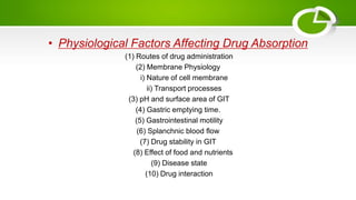 • Physiological Factors Affecting Drug Absorption
(1) Routes of drug administration
(2) Membrane Physiology
i) Nature of cell membrane
ii) Transport processes
(3) pH and surface area of GIT
(4) Gastric emptying time.
(5) Gastrointestinal motility
(6) Splanchnic blood flow
(7) Drug stability in GIT
(8) Effect of food and nutrients
(9) Disease state
(10) Drug interaction
 