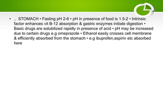 • .. STOMACH • Fasting pH 2-6 • pH in presence of food is 1.5-2 • Intrinsic
factor enhances vit B-12 absorption & gastric enzymes initiate digestion •
Basic drugs are solubilized rapidly in presence of acid • pH may be increased
due to certain drugs e.g omeprazole • Ethanol easily crosses cell membrane
& efficiently absorbed from the stomach • e.g ibuprofen,aspirin etc absorbed
here
 