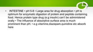 • INTESTINE • pH 5-8 • Large area for drug absorption • pH is
optimum for enzymatic digestion of protein and peptide containing
food. Hence protein type drug (e.g insulin) can’t be administered
orally • The influence of absorptive surface area is much
prominent than pH. • e.g vitamine,diazepam,quinidine etc absorb
here
 