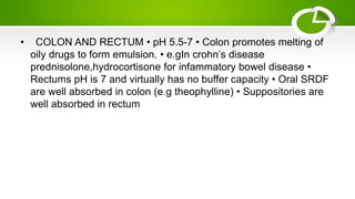 • COLON AND RECTUM • pH 5.5-7 • Colon promotes melting of
oily drugs to form emulsion. • e.gIn crohn’s disease
prednisolone,hydrocortisone for infammatory bowel disease •
Rectums pH is 7 and virtually has no buffer capacity • Oral SRDF
are well absorbed in colon (e.g theophylline) • Suppositories are
well absorbed in rectum
 