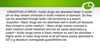 IONIZATION of DRUG • Acidic drugs are absorbed faster in acidic
pH as they remain unionized in acidic medium of stomach. So they
can be absorbed through lipidic cell membrane.e.g aspirin
,ibuprofen • Basic drugs are not absorbed well in acidic pH because
they ionized in acidic medium. • Basic drugs remain unionize in
basic medium (small intestine) and can be easily absorbed.e.g
codein • Acidic drugs ionize in basic medium so can’t be absorbed. •
Highly acidic or basic drug ionize at all pH hence poorly absorbed in
GIT.e.g disodium cromogylate.guanethidine etc
 