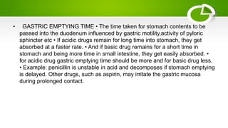 • GASTRIC EMPTYING TIME • The time taken for stomach contents to be
passed into the duodenum influenced by gastric motility,activity of pyloric
sphincter etc • If acidic drugs remain for long time into stomach, they get
absorbed at a faster rate. • And if basic drug remains for a short time in
stomach and being more time in small intestine, they get easily absorbed. •
for acidic drug gastric emptying time should be more and for basic drug less.
• Example: penicillin is unstable in acid and decomposes if stomach emptying
is delayed. Other drugs, such as aspirin, may irritate the gastric mucosa
during prolonged contact.
 