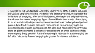 • . FACTORS INFLUENCING GASTRIC EMPTYING TIME Factors Influence
on Gastric Emptying volume The larger the starting volume, the greater the
initial rate of emptying, after this initial period, the larger the original volume,
the slower the rate of emptying. Type of meal Reduction in rate of emptying
to an extent directly dependent upon concentration of carbohydrate,lipid and
protein type food Osmotic pressure Reduction in rate of emptying to an
extent dependent upon concentration for salts and nonelectrolytes Physical
state of gastric contents Solutions or suspensions of small particles empty
more rapidly Body position Rate of emptying is reduced in a patient lying on
left side. Viscosity Rate of emptying is greater for viscous solutions.
 