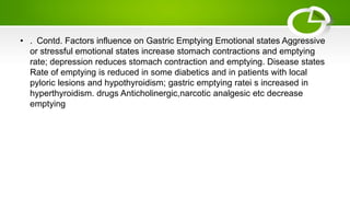 • . Contd. Factors influence on Gastric Emptying Emotional states Aggressive
or stressful emotional states increase stomach contractions and emptying
rate; depression reduces stomach contraction and emptying. Disease states
Rate of emptying is reduced in some diabetics and in patients with local
pyloric lesions and hypothyroidism; gastric emptying ratei s increased in
hyperthyroidism. drugs Anticholinergic,narcotic analgesic etc decrease
emptying
 